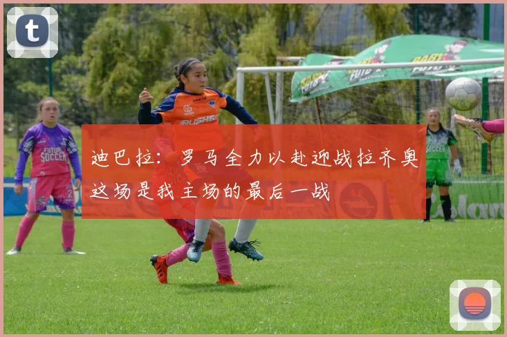 迪巴拉：罗马全力以赴迎战拉齐奥这场是我主场的最后一战