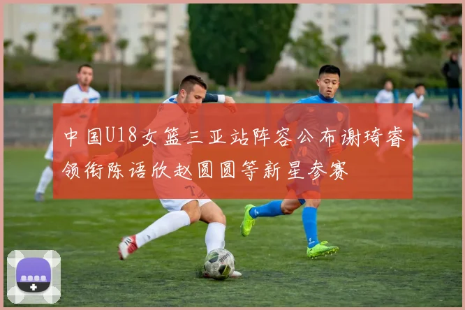 中国U18女篮三亚站阵容公布谢琦睿领衔陈语欣赵圆圆等新星参赛