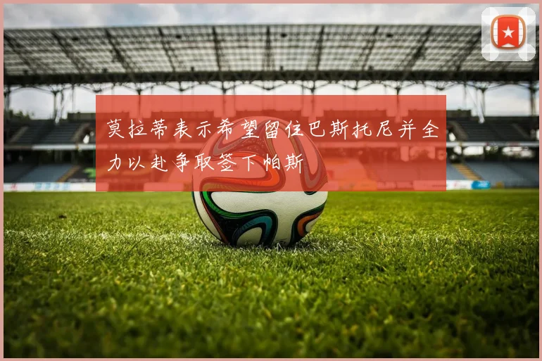 莫拉蒂表示希望留住巴斯托尼并全力以赴争取签下帕斯