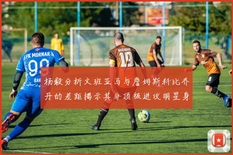 杨毅分析文班亚马与詹姆斯科比乔丹的差距揭示其非顶级进攻明星身份
