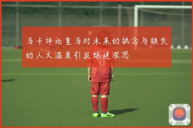 马卡评论皇马对未来的执念与缺失的人文温度引发球迷深思