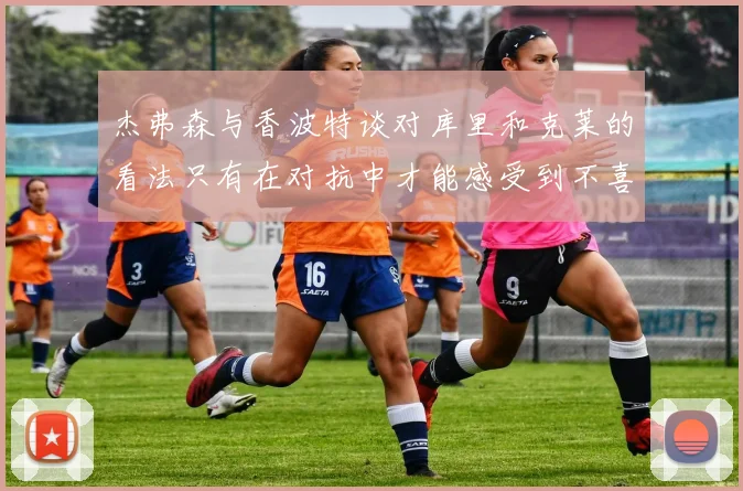 杰弗森与香波特谈对库里和克莱的看法只有在对抗中才能感受到不喜欢