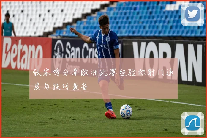 张家鸣分享欧洲比赛经验称射门速度与技巧兼备