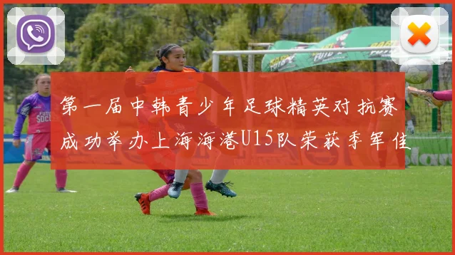 第一届中韩青少年足球精英对抗赛成功举办上海海港U15队荣获季军佳绩