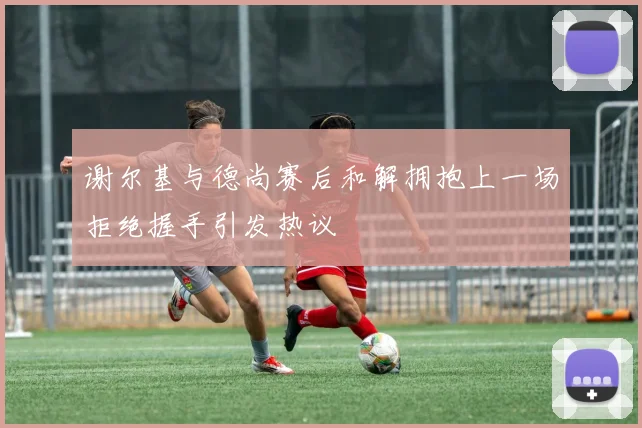 谢尔基与德尚赛后和解拥抱上一场拒绝握手引发热议