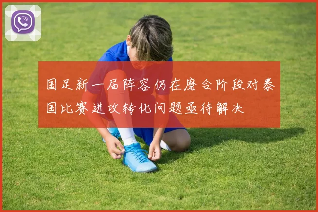 国足新一届阵容仍在磨合阶段对泰国比赛进攻转化问题亟待解决