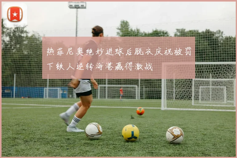 热菲尼奥绝妙进球后脱衣庆祝被罚下铁人逆转海港赢得激战