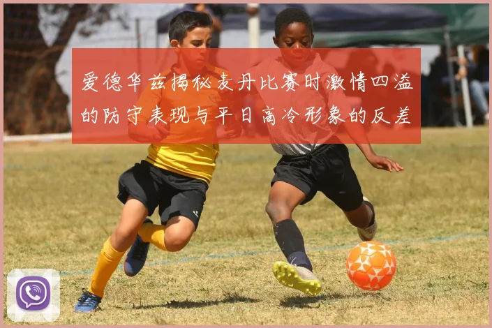 爱德华兹揭秘麦丹比赛时激情四溢的防守表现与平日高冷形象的反差