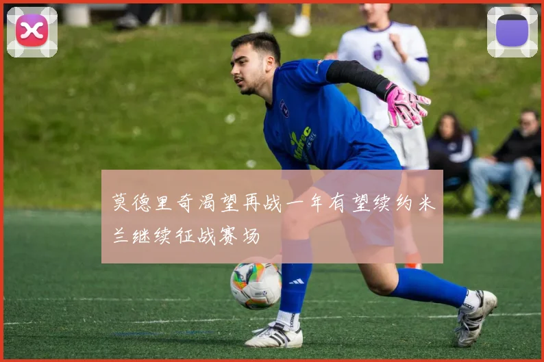 莫德里奇渴望再战一年有望续约米兰继续征战赛场