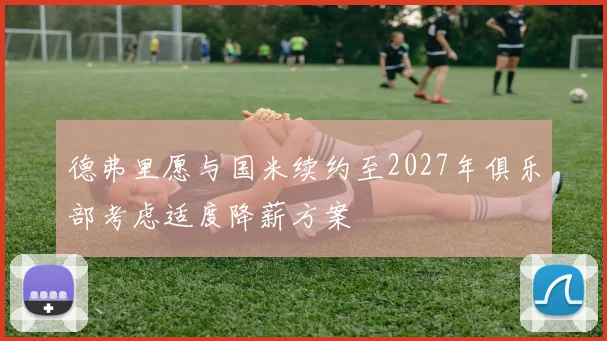 德弗里愿与国米续约至2027年俱乐部考虑适度降薪方案