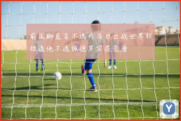 前国脚直言不选内马尔出战世界杯称选他不选佩德罗实在荒唐