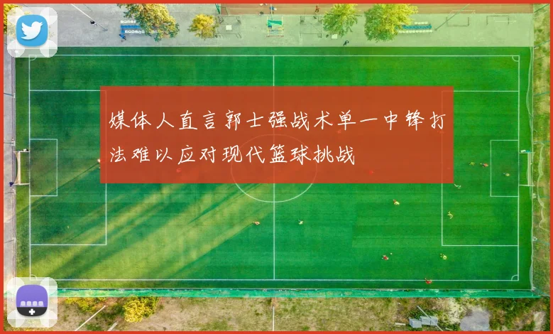 媒体人直言郭士强战术单一中锋打法难以应对现代篮球挑战