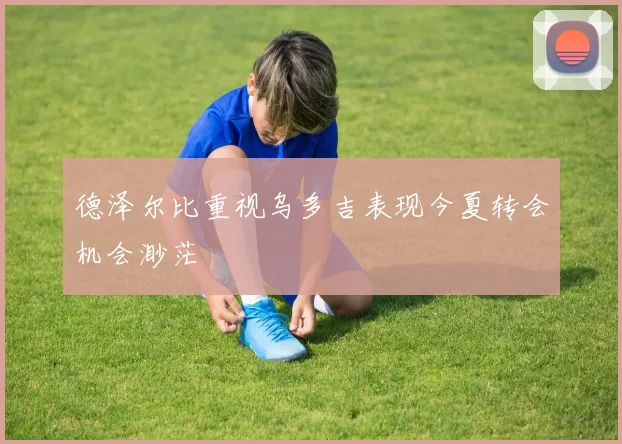 德泽尔比重视乌多吉表现今夏转会机会渺茫