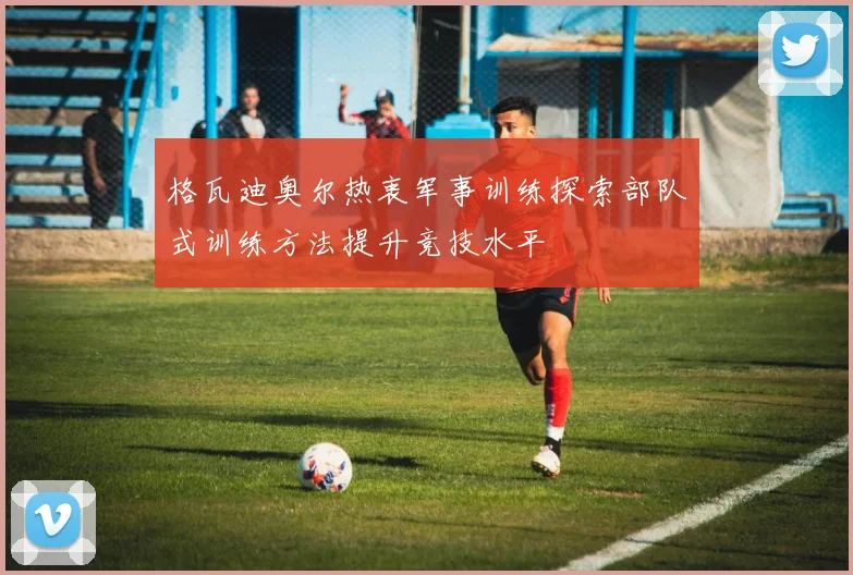 格瓦迪奥尔热衷军事训练探索部队式训练方法提升竞技水平