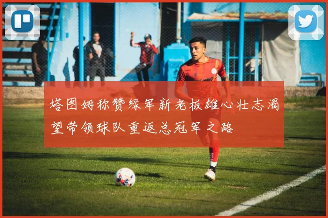 塔图姆称赞绿军新老板雄心壮志渴望带领球队重返总冠军之路