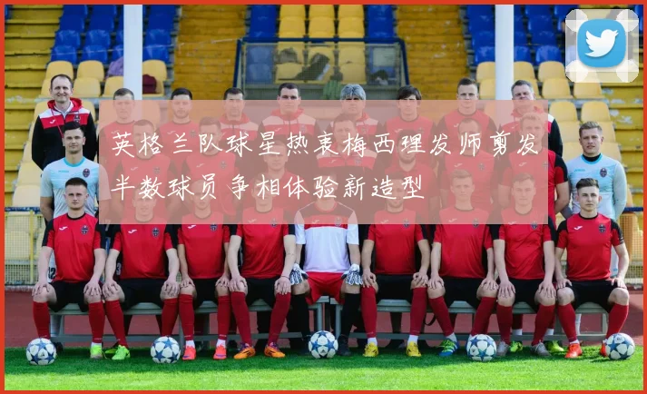 英格兰队球星热衷梅西理发师剪发半数球员争相体验新造型