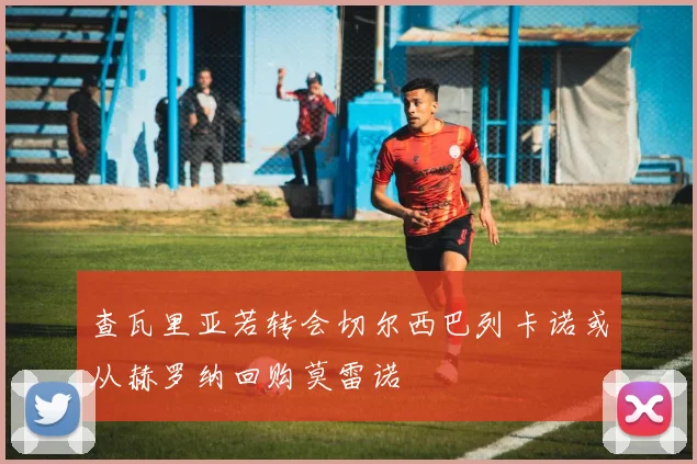 查瓦里亚若转会切尔西巴列卡诺或从赫罗纳回购莫雷诺