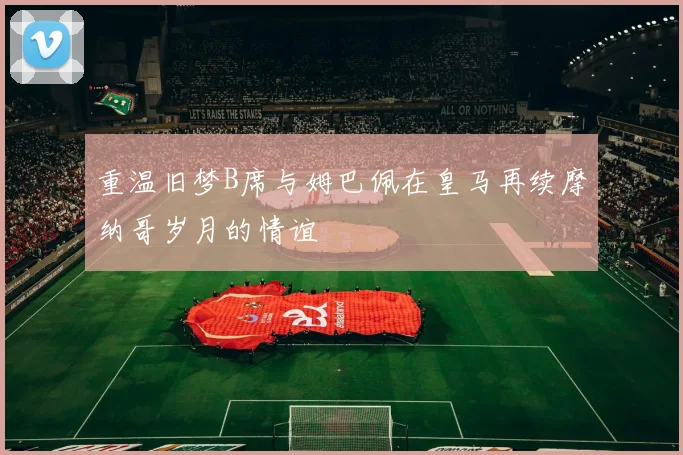 重温旧梦B席与姆巴佩在皇马再续摩纳哥岁月的情谊