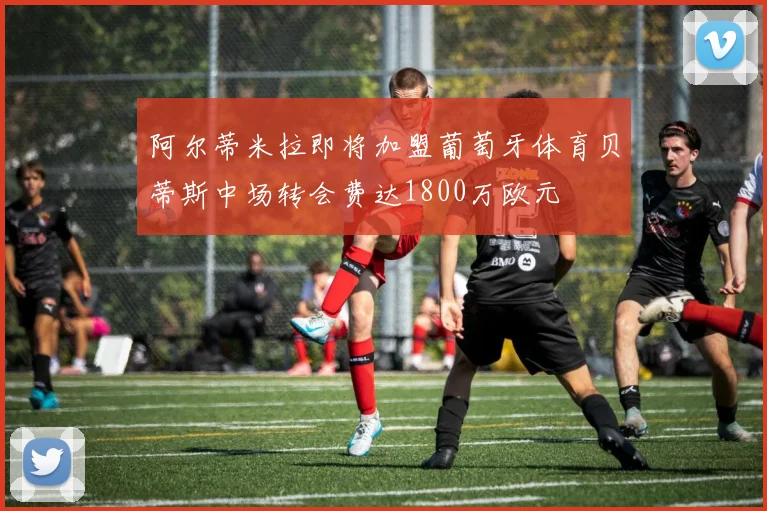 阿尔蒂米拉即将加盟葡萄牙体育贝蒂斯中场转会费达1800万欧元