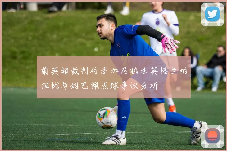 前英超裁判对法加尼执法英格兰的担忧与姆巴佩点球争议分析