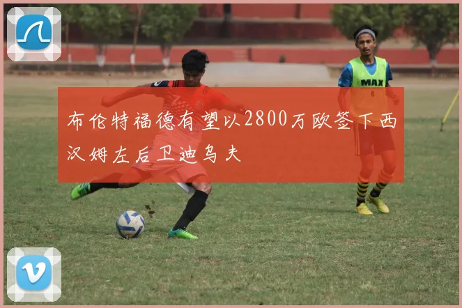 布伦特福德有望以2800万欧签下西汉姆左后卫迪乌夫